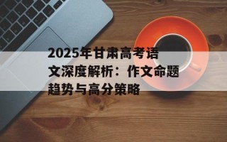 2025年甘肃高考语文深度解析：作文命题趋势与高分策略
