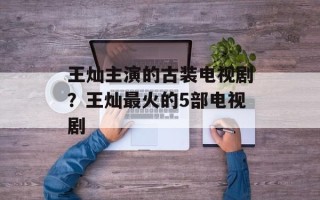 王灿主演的古装电视剧？王灿最火的5部电视剧