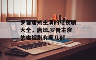 罗晋唐嫣主演的电视剧大全，唐嫣,罗晋主演的电视剧有哪几部
