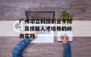 广州华立科技职业学院：高技能人才培养的岭南实践