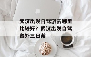 武汉出发自驾游去哪里比较好？武汉出发自驾省外三日游