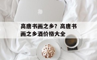 高唐书画之乡？高唐书画之乡酒价格大全