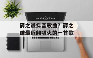薛之谦抖音歌曲？薛之谦最近翻唱火的一首歌