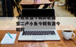 今朝有酒今朝醉歌曲 宝二卢小鱼今朝有酒今朝醉