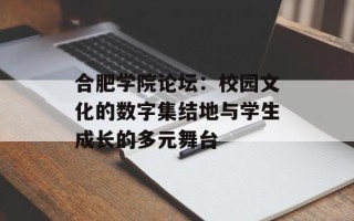 合肥学院论坛：校园文化的数字集结地与学生成长的多元舞台