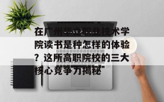 在广州华立职业技术学院读书是种怎样的体验？这所高职院校的三大核心竞争力揭秘