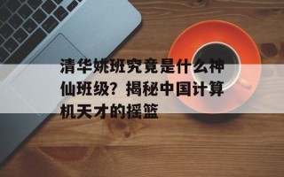 清华姚班究竟是什么神仙班级？揭秘中国计算机天才的摇篮