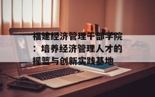 福建经济管理干部学院：培养经济管理人才的摇篮与创新实践基地