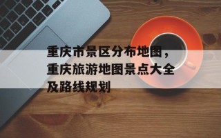 重庆市景区分布地图，重庆旅游地图景点大全及路线规划