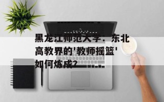 黑龙江师范大学：东北高教界的'教师摇篮'如何炼成？
