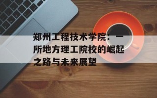 郑州工程技术学院：一所地方理工院校的崛起之路与未来展望