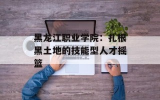 黑龙江职业学院：扎根黑土地的技能型人才摇篮