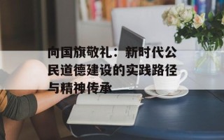 向国旗敬礼：新时代公民道德建设的实践路径与精神传承