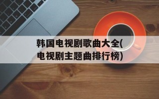 韩国电视剧歌曲大全(电视剧主题曲排行榜)