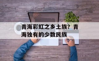 青海彩虹之乡土族？青海独有的少数民族
