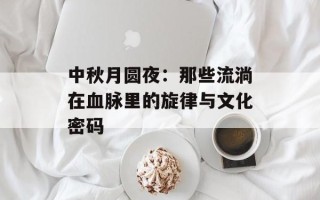 中秋月圆夜：那些流淌在血脉里的旋律与文化密码