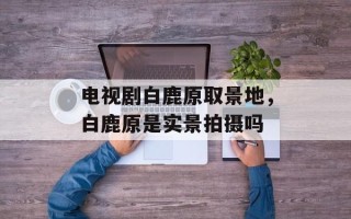 电视剧白鹿原取景地，白鹿原是实景拍摄吗