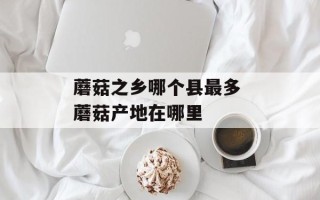 蘑菇之乡哪个县最多 蘑菇产地在哪里