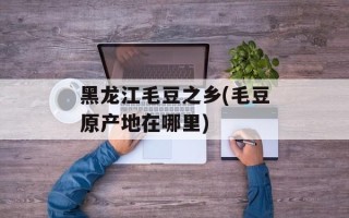 黑龙江毛豆之乡(毛豆原产地在哪里)