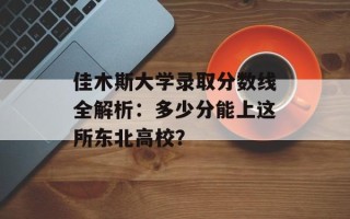 佳木斯大学录取分数线全解析：多少分能上这所东北高校？