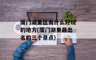 厦门湖里区有什么好玩的地方(厦门湖里最出名的三个景点)