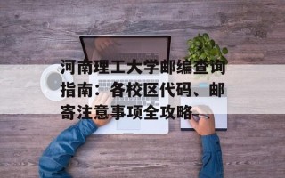 河南理工大学邮编查询指南：各校区代码、邮寄注意事项全攻略