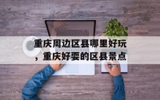重庆周边区县哪里好玩，重庆好耍的区县景点