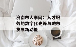 济南市人事网：人才服务的数字化先锋与城市发展新动能