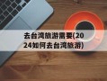 去台湾旅游需要(2024如何去台湾旅游)