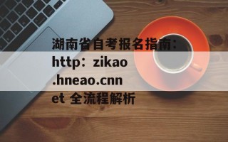 湖南省自考报名指南：http：zikao.hneao.cnnet 全流程解析