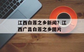 江西白莲之乡新闻？江西广昌白莲之乡图片