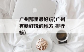 广州那里最好玩(广州有啥好玩的地方 排行榜)
