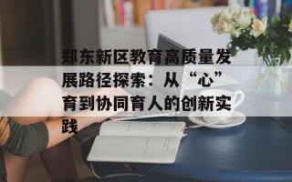 郑东新区教育高质量发展路径探索：从“心”育到协同育人的创新实践