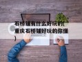 石桥铺有什么好玩的(重庆石桥铺好玩的你懂)