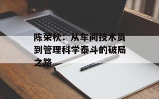 陈荣秋：从车间技术员到管理科学泰斗的破局之路