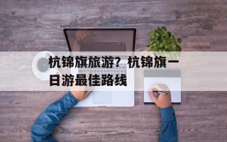 杭锦旗旅游？杭锦旗一日游最佳路线