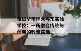 走进华南师大粤东实验学校：一所融合传统与创新的教育高地