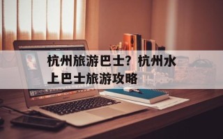 杭州旅游巴士？杭州水上巴士旅游攻略