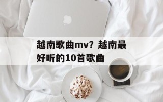 越南歌曲mv？越南最好听的10首歌曲