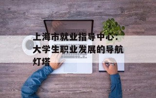 上海市就业指导中心：大学生职业发展的导航灯塔