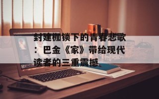 封建枷锁下的青春悲歌：巴金《家》带给现代读者的三重震撼