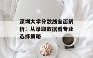 深圳大学分数线全面解析：从录取数据看专业选择策略