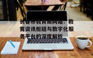 长春市教育局网站：教育资讯枢纽与数字化服务平台的深度解析