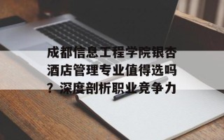 成都信息工程学院银杏酒店管理专业值得选吗？深度剖析职业竞争力