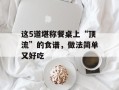 这5道堪称餐桌上“顶流”的食谱，做法简单又好吃