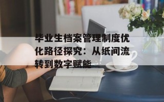 毕业生档案管理制度优化路径探究：从纸间流转到数字赋能
