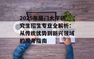 2025年厦门大学研究生招生专业全解析：从传统优势到新兴领域的报考指南