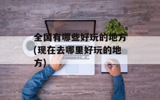 全国有哪些好玩的地方(现在去哪里好玩的地方)