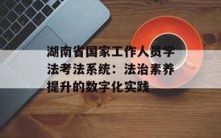 湖南省国家工作人员学法考法系统：法治素养提升的数字化实践