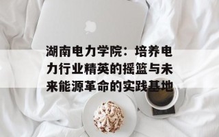 湖南电力学院：培养电力行业精英的摇篮与未来能源革命的实践基地